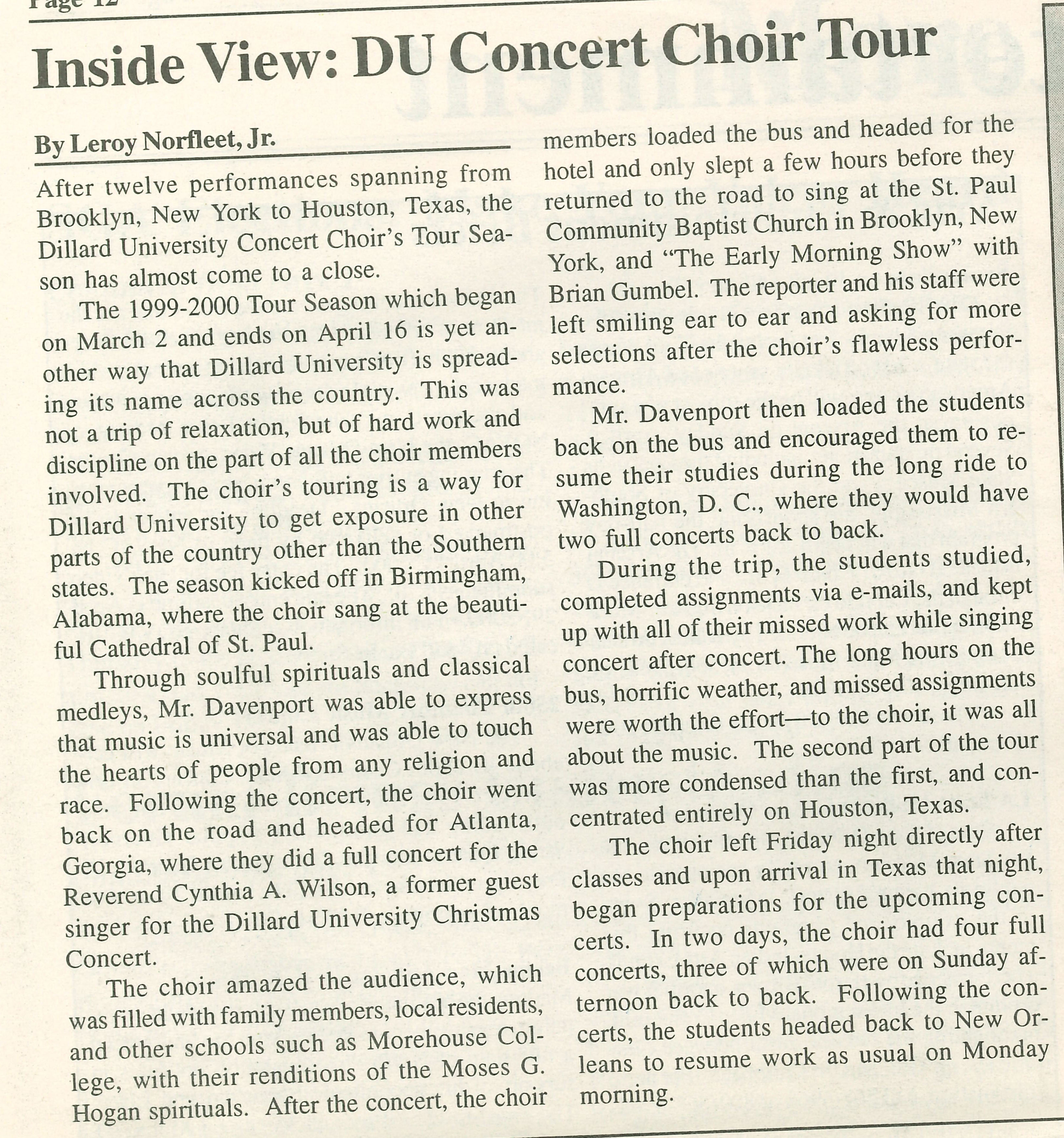 Inside View: DU Concert Choir Tour By Leroy Norfleet, Jr.
                                    After twelve performances spanning from Brooklyn, New York to Houston, Texas, the Dillard University Concert Choir's Tour Sea- son has almost come to a close.
                                    The 1999-2000 Tour Season which began on March 2 and ends on April 16 is yet an- other way that Dillard University is spread- ing its name across the country. This was not a trip of relaxation, but of hard work and discipline on the part of all the choir members involved. The choir's touring is a way for Dillard University to get exposure in other parts of the country other than the Southern states. The season kicked off in Birmingham, Alabama, where the choir sang at the beauti- ful Cathedral of St. Paul.
                                    Through soulful spirituals and classical medleys, Mr. Davenport was able to express that music is universal and was able to touch the hearts of people from any religion and race. Following the concert, the choir went back on the road and headed for Atlanta, Georgia, where they did a full concert for the Reverend Cynthia A. Wilson, a former guest singer for the Dillard University Christmas Concert.
                                    The choir amazed the audience, which was filled with family members, local residents, and other schools such as Morehouse Col- lege, with their renditions of the Moses G. Hogan spirituals. After the concert, the choir
                                    members loaded the bus and headed for the hotel and only slept a few hours before they returned to the road to sing at the St. Paul Community Baptist Church in Brooklyn, New York, and 'The Early Morning Show' with Brian Gumbel. The reporter and his staff were left smiling ear to ear and asking for more selections after the choir's flawless perfor-
                                    mance.
                                    Mr. Davenport then loaded the students back on the bus and encouraged them to re- sume their studies during the long ride to Washington, D. C., where they would have two full concerts back to back.
                                    During the trip, the students studied, completed assignments via e-mails, and kept up with all of their missed work while singing concert after concert. The long hours on the bus, horrific weather, and missed assignments were worth the effort-to the choir, it was all about the music. The second part of the tour was more condensed than the first, and con- centrated entirely on Houston, Texas.
                                    The choir left Friday night directly after classes and upon arrival in Texas that night, began preparations for the upcoming con- certs. In two days, the choir had four full concerts, three of which were on Sunday af- ternoon back to back. Following the con- certs, the students headed back to New Orleans to resume work as usual on Monday morning.